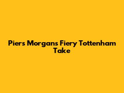 Piers Morgan's Fiery Tottenham Take