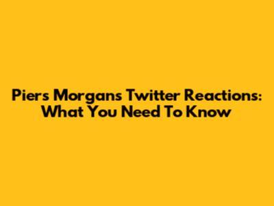 Piers Morgan's Twitter Reactions: What You Need To Know
