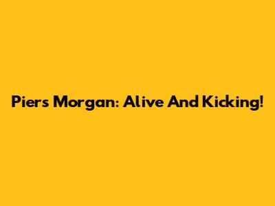 Piers Morgan: Alive And Kicking!