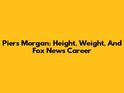 Piers Morgan: Height, Weight, And Fox News Career