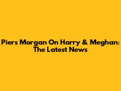 Piers Morgan On Harry & Meghan: The Latest News