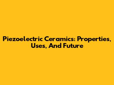 Piezoelectric Ceramics: Properties, Uses, And Future