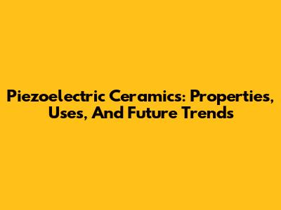 Piezoelectric Ceramics: Properties, Uses, And Future Trends