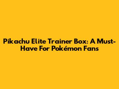 Pikachu Elite Trainer Box: A Must-Have For Pokémon Fans