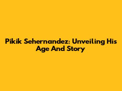 Pikik Sehernandez: Unveiling His Age And Story