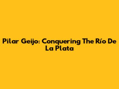 Pilar Geijo: Conquering The Río De La Plata