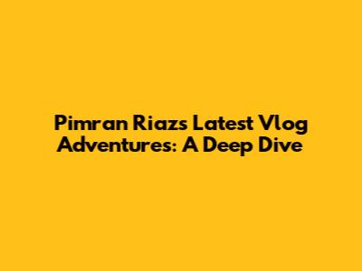 Pimran Riaz's Latest Vlog Adventures: A Deep Dive