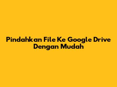 Pindahkan File Ke Google Drive Dengan Mudah