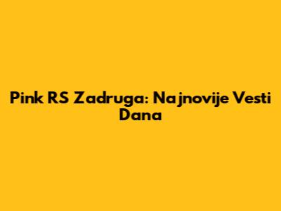 Pink RS Zadruga: Najnovije Vesti Dana