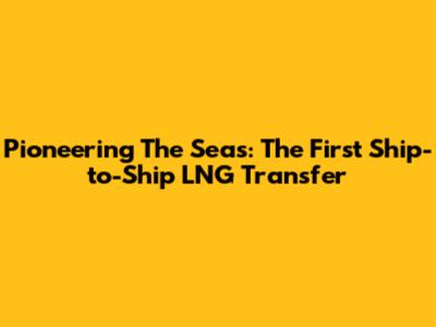 Pioneering The Seas: The First Ship-to-Ship LNG Transfer