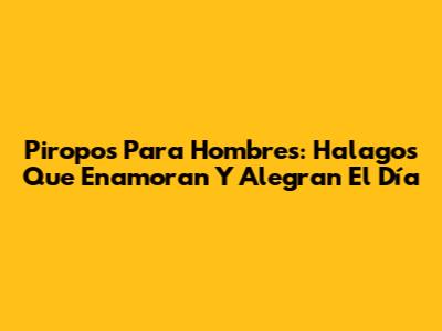 Piropos Para Hombres: Halagos Que Enamoran Y Alegran El Día