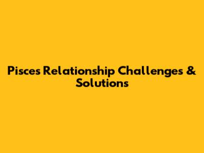Pisces Relationship Challenges & Solutions