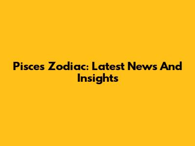 Pisces Zodiac: Latest News And Insights