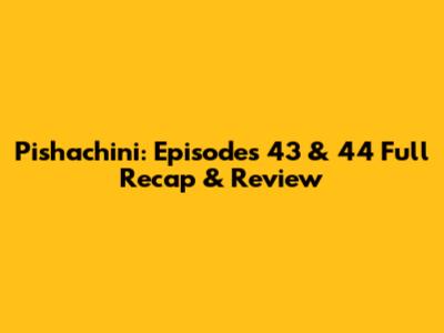 Pishachini: Episodes 43 & 44 Full Recap & Review