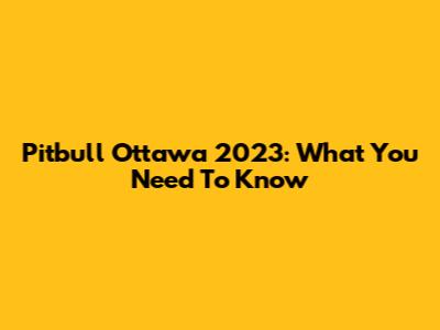 Pitbull Ottawa 2023: What You Need To Know