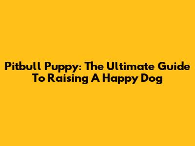 Pitbull Puppy: The Ultimate Guide To Raising A Happy Dog