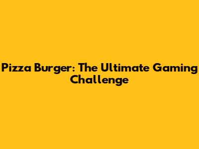 Pizza Burger: The Ultimate Gaming Challenge