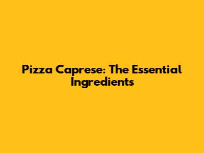 Pizza Caprese: The Essential Ingredients