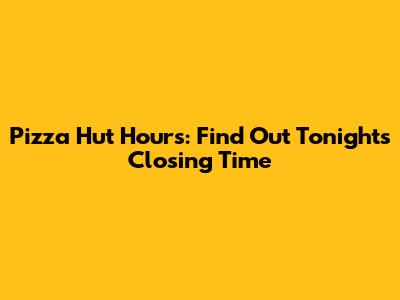 Pizza Hut Hours: Find Out Tonight's Closing Time