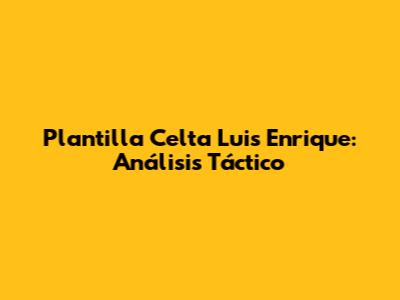 Plantilla Celta Luis Enrique: Análisis Táctico