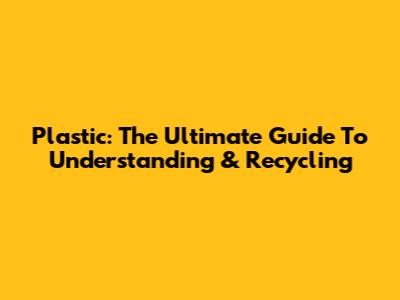 Plastic: The Ultimate Guide To Understanding & Recycling