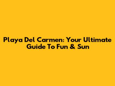 Playa Del Carmen: Your Ultimate Guide To Fun & Sun