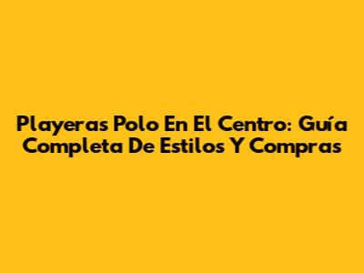 Playeras Polo En El Centro: Guía Completa De Estilos Y Compras