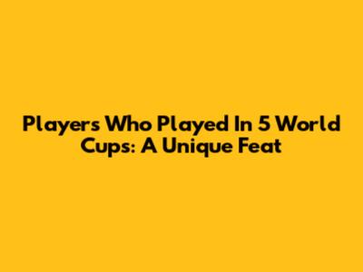 Players Who Played In 5 World Cups: A Unique Feat