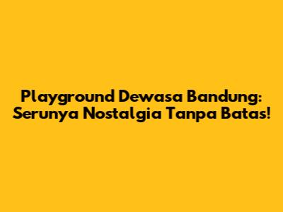 Playground Dewasa Bandung: Serunya Nostalgia Tanpa Batas!