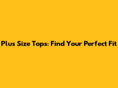 Plus Size Tops: Find Your Perfect Fit