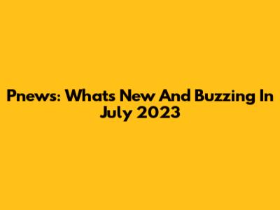 Pnews: What's New And Buzzing In July 2023