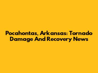 Pocahontas, Arkansas: Tornado Damage And Recovery News