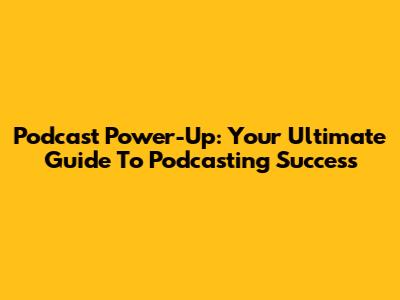 Podcast Power-Up: Your Ultimate Guide To Podcasting Success