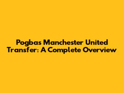 Pogba's Manchester United Transfer: A Complete Overview