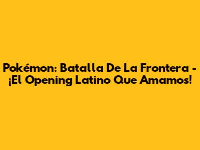 Pokémon: Batalla De La Frontera - ¡El Opening Latino Que Amamos!