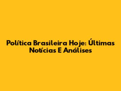 Política Brasileira Hoje: Últimas Notícias E Análises