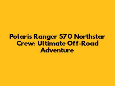 Polaris Ranger 570 Northstar Crew: Ultimate Off-Road Adventure
