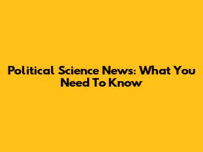 Political Science News: What You Need To Know
