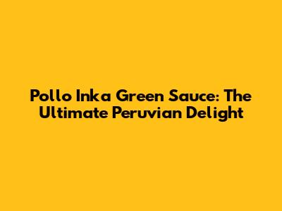 Pollo Inka Green Sauce: The Ultimate Peruvian Delight