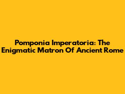 Pomponia Imperatoria: The Enigmatic Matron Of Ancient Rome