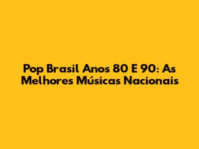 Pop Brasil Anos 80 E 90: As Melhores Músicas Nacionais