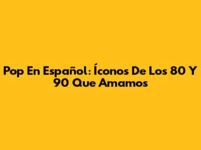 Pop En Español: Íconos De Los 80 Y 90 Que Amamos