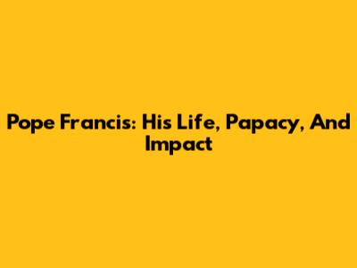 Pope Francis: His Life, Papacy, And Impact