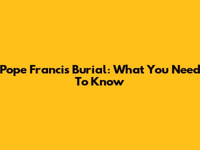 Pope Francis Burial: What You Need To Know