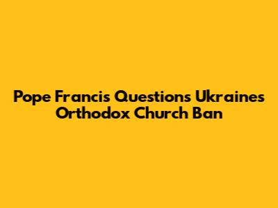 Pope Francis Questions Ukraine's Orthodox Church Ban