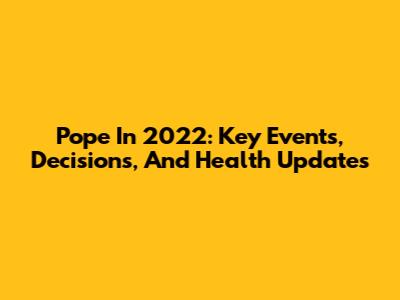 Pope In 2022: Key Events, Decisions, And Health Updates