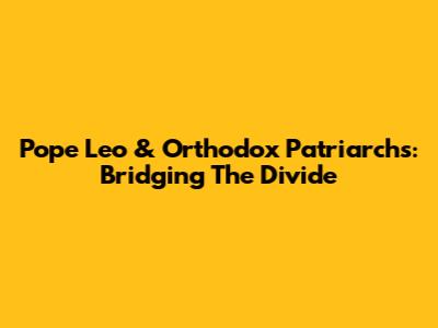 Pope Leo & Orthodox Patriarchs: Bridging The Divide