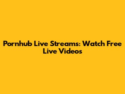 Pornhub Live Streams: Watch Free Live Videos
