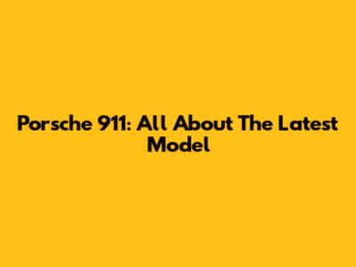 Porsche 911: All About The Latest Model