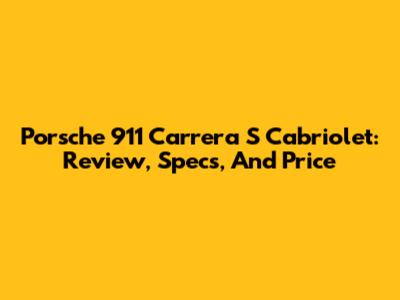 Porsche 911 Carrera S Cabriolet: Review, Specs, And Price